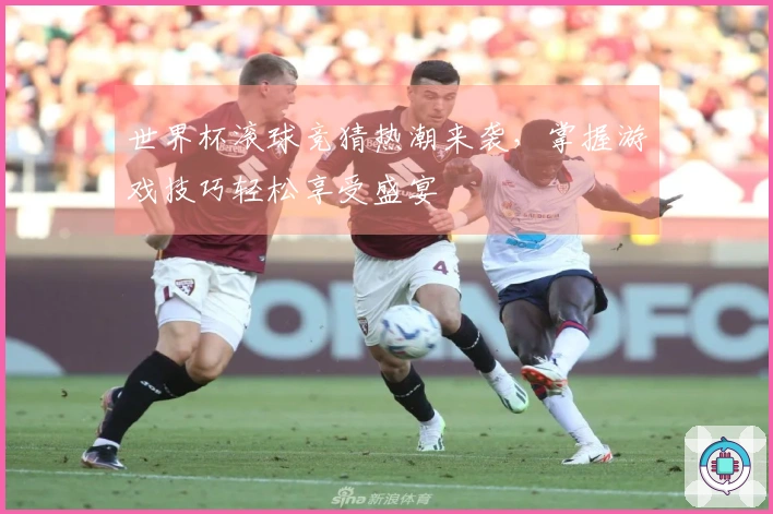 世界杯滚球竞猜热潮来袭，掌握游戏技巧轻松享受盛宴